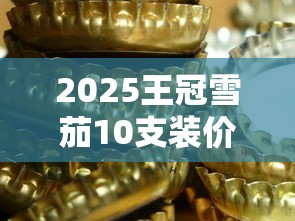 2025王冠雪茄10支装价格大揭秘：囤货必看三大黄金法则！