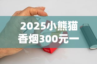 2025小熊猫香烟300元一盒引爆市场？稀缺烟叶+定制工艺成天价关键