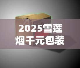 2025雪莲烟千元包装首发！神秘设计能否颠覆高端市场？