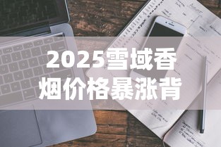 2025雪域香烟价格暴涨背后真相！一盒竟卖到这个数？