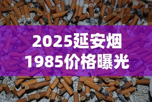 2025延安烟1985价格曝光！老烟民直呼“没想到”的收藏价值