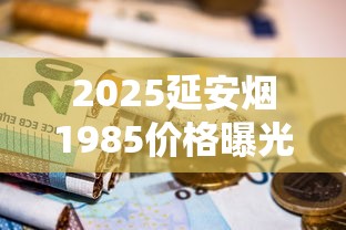 2025延安烟1985价格曝光！老烟民直呼“没想到”的收藏价值