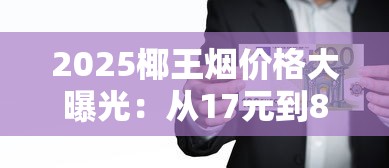 2025椰王烟价格大曝光：从17元到850元，谁在涨价谁在跌？
