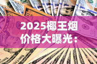 2025椰王烟价格大曝光：从17元到850元，谁在涨价谁在跌？