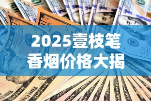 2025壹枝笔香烟价格大揭秘：这3款涨幅超预期，囤货必看！