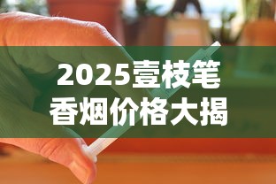 2025壹枝笔香烟价格大揭秘：这3款涨幅超预期，囤货必看！