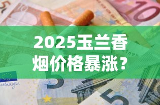 2025玉兰香烟价格暴涨？各型号真实售价与省钱攻略全解析