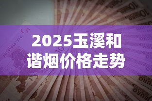 2025玉溪和谐烟价格走势：这个价入手划算吗？3月行情速递！