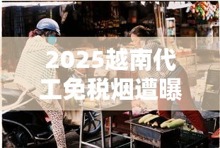 2025越南代工免税烟遭曝光：低价诱惑背后藏哪些雷区？