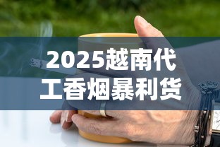 2025越南代工香烟暴利货源内幕：一手渠道这样拿！
