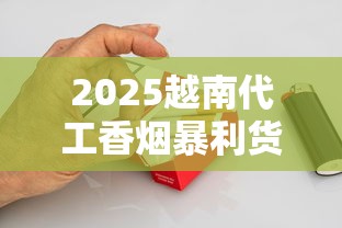 2025越南代工香烟暴利货源内幕：一手渠道这样拿！