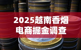 2025越南香烟电商掘金调查：政策红利下的暴利蓝海？