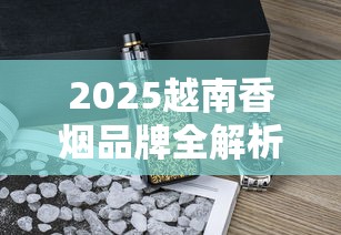 2025越南香烟品牌全解析：12款人气烟款包装与口感揭秘