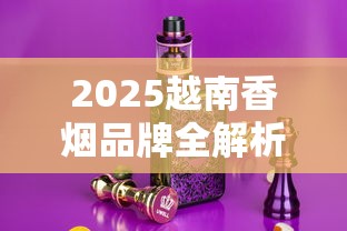 2025越南香烟品牌全解析：12款人气烟款包装与口感揭秘