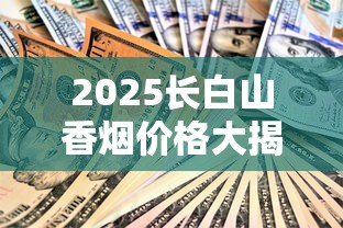 2025长白山香烟价格大揭秘：这5款烟价波动最惊人！