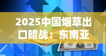 2025中国烟草出口暗战：东南亚市场下滑，新兴国家成突破口？
