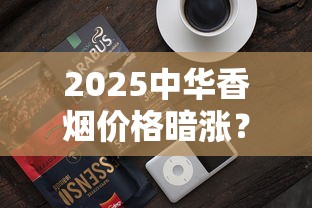 2025中华香烟价格暗涨？最新行情与隐藏福利全解析