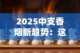 2025中支香烟新趋势：这8款为何让老烟枪集体种草？