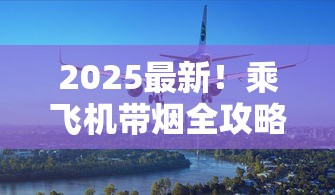 2025最新！乘飞机带烟全攻略：超量可能被查？