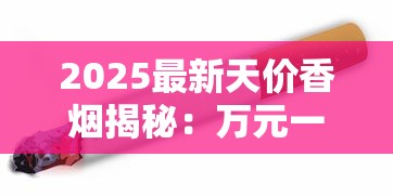 2025最新天价香烟揭秘：万元一条的奢华烟品都有谁？