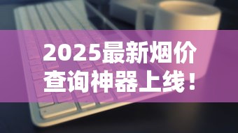2025最新烟价查询神器上线！实时行情一键掌握
