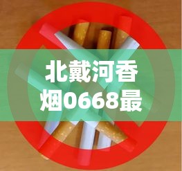 北戴河香烟0668最新评测：50元一包的烟究竟值不值这个价？口感升级还是智商税？