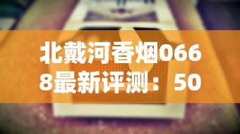 北戴河香烟0668最新评测：50元一包的烟究竟值不值这个价？口感升级还是智商税？