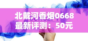 北戴河香烟0668最新评测：50元一包的烟究竟值不值这个价？口感升级还是智商税？