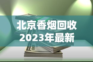 北京香烟回收2023年最新动态：隐藏规则与高价回收渠道全解析