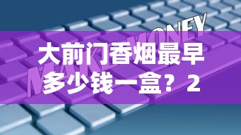 大前门香烟最早多少钱一盒？2025最新发现：一包仅需这个数！