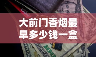 大前门香烟最早多少钱一盒？2025最新发现：一包仅需这个数！