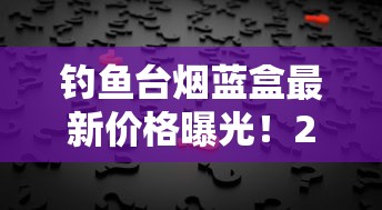 钓鱼台烟蓝盒最新价格曝光！2023年市场行情背后藏着什么秘密？