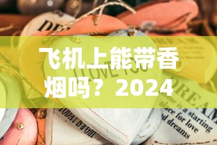 飞机上能带香烟吗？2024最新规定！这些细节不注意可能被扣留？