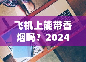 飞机上能带香烟吗？2024最新规定！这些细节不注意可能被扣留？