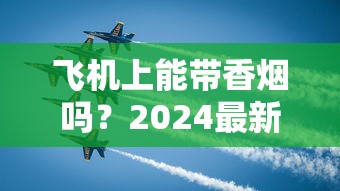 飞机上能带香烟吗？2024最新规定！这些细节不注意可能被扣留？