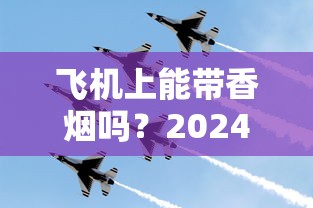 飞机上能带香烟吗？2024最新规定！这些细节不注意可能被扣留？