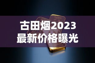 古田烟2023最新价格曝光！这条烟现在买能省多少钱？（附省钱攻略）