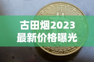 古田烟2023最新价格曝光！这条烟现在买能省多少钱？（附省钱攻略）