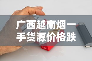 广西越南烟一手货源价格跌破新低？2023年最新渠道暗藏这些风险！