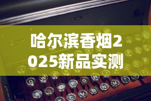 哈尔滨香烟2025新品实测：老牌焕新与高端烟品市场趋势揭秘