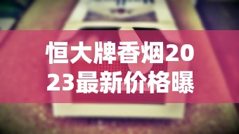 恒大牌香烟2023最新价格曝光！这包烟为何引发市场热议？揭秘不同系列真实售价与省钱技巧