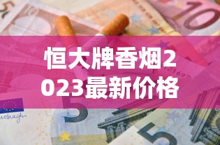 恒大牌香烟2023最新价格曝光！这包烟为何引发市场热议？揭秘不同系列真实售价与省钱技巧