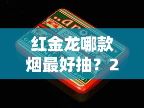 红金龙哪款烟最好抽？2023最新评测：老烟民的秘密口粮曝光！
