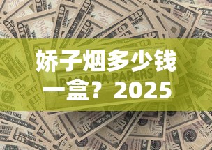 娇子烟多少钱一盒？2025最新报价揭秘，这几款价格最吸睛！