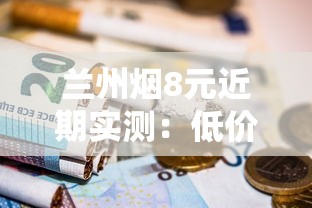 兰州烟8元近期实测：低价爆款为何成老烟民新宠？
