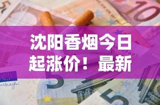 沈阳香烟今日起涨价！最新市场变动与烟民省钱攻略揭秘