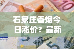石家庄香烟今日涨价？最新价格对比与省钱攻略速查