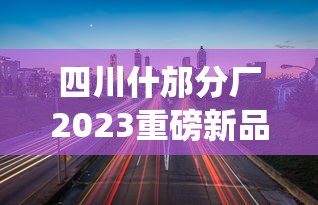 四川什邡分厂2023重磅新品曝光：百年工艺如何突破传统？