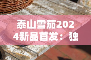 泰山雪茄2024新品首发：独家揭秘限量工艺与口感升级！