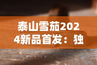泰山雪茄2024新品首发：独家揭秘限量工艺与口感升级！
